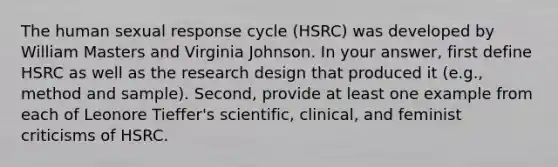 The human sexual response cycle (HSRC) was developed by William Masters and Virginia Johnson. In your answer, first define HSRC as well as the research design that produced it (e.g., method and sample). Second, provide at least one example from each of Leonore Tieffer's scientific, clinical, and feminist criticisms of HSRC.