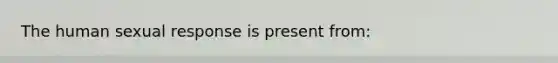 The human sexual response is present from: