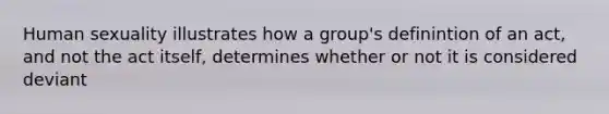 Human sexuality illustrates how a group's definintion of an act, and not the act itself, determines whether or not it is considered deviant