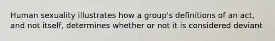 Human sexuality illustrates how a group's definitions of an act, and not itself, determines whether or not it is considered deviant