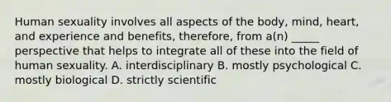 Human sexuality involves all aspects of the body, mind, heart, and experience and benefits, therefore, from a(n) _____ perspective that helps to integrate all of these into the field of human sexuality. A. interdisciplinary B. mostly psychological C. mostly biological D. strictly scientific