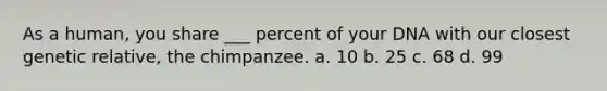 As a human, you share ___ percent of your DNA with our closest genetic relative, the chimpanzee. a. 10 b. 25 c. 68 d. 99