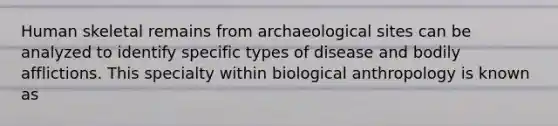 Human skeletal remains from archaeological sites can be analyzed to identify specific types of disease and bodily afflictions. This specialty within biological anthropology is known as