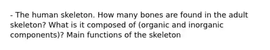 - The human skeleton. How many bones are found in the adult skeleton? What is it composed of (organic and inorganic components)? Main functions of the skeleton