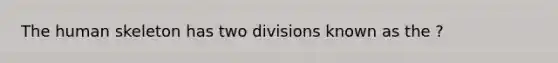 The human skeleton has two divisions known as the ?