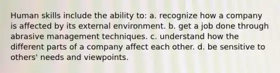 Human skills include the ability to: a. recognize how a company is affected by its external environment. b. get a job done through abrasive management techniques. c. understand how the different parts of a company affect each other. d. be sensitive to others' needs and viewpoints.