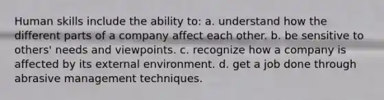 Human skills include the ability to: a. understand how the different parts of a company affect each other. b. be sensitive to others' needs and viewpoints. c. recognize how a company is affected by its external environment. d. get a job done through abrasive management techniques.