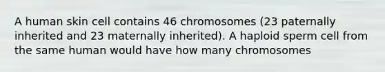 A human skin cell contains 46 chromosomes (23 paternally inherited and 23 maternally inherited). A haploid sperm cell from the same human would have how many chromosomes