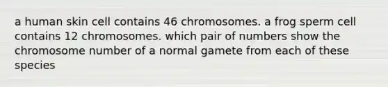 a human skin cell contains 46 chromosomes. a frog sperm cell contains 12 chromosomes. which pair of numbers show the chromosome number of a normal gamete from each of these species