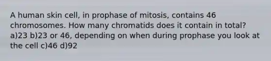 A human skin cell, in prophase of mitosis, contains 46 chromosomes. How many chromatids does it contain in total? a)23 b)23 or 46, depending on when during prophase you look at the cell c)46 d)92