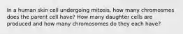 In a human skin cell undergoing mitosis, how many chromosmes does the parent cell have? How many daughter cells are produced and how many chromosomes do they each have?