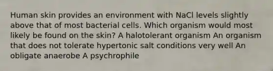 Human skin provides an environment with NaCl levels slightly above that of most bacterial cells. Which organism would most likely be found on the skin? A halotolerant organism An organism that does not tolerate hypertonic salt conditions very well An obligate anaerobe A psychrophile