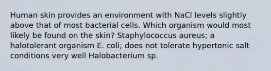 Human skin provides an environment with NaCl levels slightly above that of most bacterial cells. Which organism would most likely be found on the skin? Staphylococcus aureus; a halotolerant organism E. coli; does not tolerate hypertonic salt conditions very well Halobacterium sp.