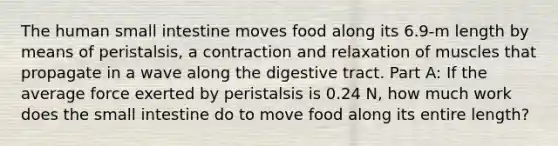 The human small intestine moves food along its 6.9-m length by means of peristalsis, a contraction and relaxation of muscles that propagate in a wave along the digestive tract. Part A: If the average force exerted by peristalsis is 0.24 N, how much work does the small intestine do to move food along its entire length?