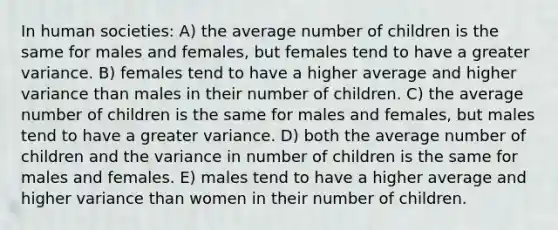 In human societies: A) the average number of children is the same for males and females, but females tend to have a greater variance. B) females tend to have a higher average and higher variance than males in their number of children. C) the average number of children is the same for males and females, but males tend to have a greater variance. D) both the average number of children and the variance in number of children is the same for males and females. E) males tend to have a higher average and higher variance than women in their number of children.