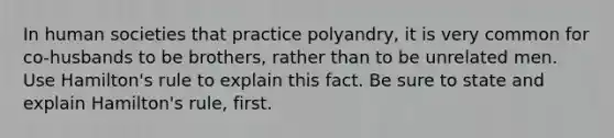 In human societies that practice polyandry, it is very common for co-husbands to be brothers, rather than to be unrelated men. Use Hamilton's rule to explain this fact. Be sure to state and explain Hamilton's rule, first.