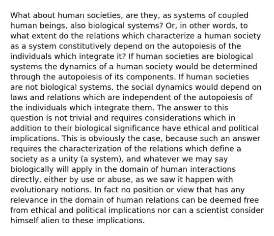 What about human societies, are they, as systems of coupled human beings, also biological systems? Or, in other words, to what extent do the relations which characterize a human society as a system constitutively depend on the autopoiesis of the individuals which integrate it? If human societies are biological systems the dynamics of a human society would be determined through the autopoiesis of its components. If human societies are not biological systems, the social dynamics would depend on laws and relations which are independent of the autopoiesis of the individuals which integrate them. The answer to this question is not trivial and requires considerations which in addition to their biological significance have ethical and political implications. This is obviously the case, because such an answer requires the characterization of the relations which define a society as a unity (a system), and whatever we may say biologically will apply in the domain of human interactions directly, either by use or abuse, as we saw it happen with evolutionary notions. In fact no position or view that has any relevance in the domain of human relations can be deemed free from ethical and political implications nor can a scientist consider himself alien to these implications.