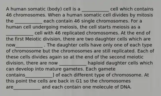 A human somatic (body) cell is a ____________ cell which contains 46 chromosomes. When a human somatic cell divides by mitosis the ____________ each contain 46 single chromosomes. For a human cell undergoing meiosis, the cell starts meiosis as a ____________ cell with 46 replicated chromosomes. At the end of the first Meiotic division, there are two daughter cells which are now____________ . The daughter cells have only one of each type of chromosome but the chromosomes are still replicated. Each of these cells divides again so at the end of the second meiotic division, there are now ____________ haploid daughter cells which can develop into mature gametes. Each gamete contains____________] of each different type of chromosome. At this point the cells are back in G1 so the chromosomes are____________ and each contain one molecule of DNA.