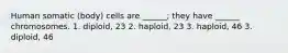 Human somatic (body) cells are ______; they have ______ chromosomes. 1. diploid, 23 2. haploid, 23 3. haploid, 46 3. diploid, 46