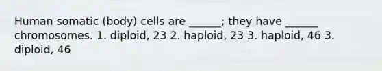 Human somatic (body) cells are ______; they have ______ chromosomes. 1. diploid, 23 2. haploid, 23 3. haploid, 46 3. diploid, 46