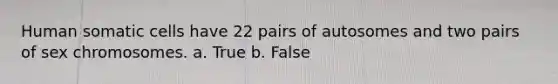 Human somatic cells have 22 pairs of autosomes and two pairs of sex chromosomes. a. True b. False