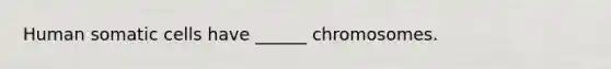 Human somatic cells have ______ chromosomes.