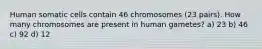 Human somatic cells contain 46 chromosomes (23 pairs). How many chromosomes are present in human gametes? a) 23 b) 46 c) 92 d) 12