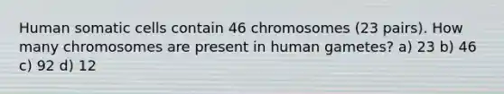 Human somatic cells contain 46 chromosomes (23 pairs). How many chromosomes are present in human gametes? a) 23 b) 46 c) 92 d) 12