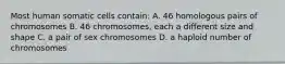 Most human somatic cells contain: A. 46 homologous pairs of chromosomes B. 46 chromosomes, each a different size and shape C. a pair of sex chromosomes D. a haploid number of chromosomes