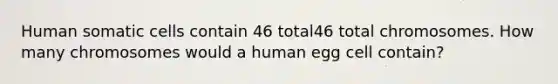 Human somatic cells contain 46 total46 total chromosomes. How many chromosomes would a human egg cell contain?