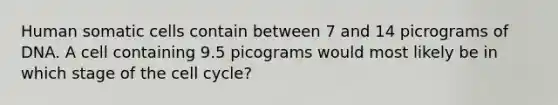 Human somatic cells contain between 7 and 14 picrograms of DNA. A cell containing 9.5 picograms would most likely be in which stage of the cell cycle?