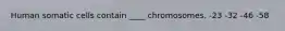 Human somatic cells contain ____ chromosomes. -23 -32 -46 -58