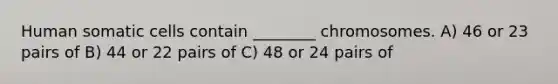 Human somatic cells contain ________ chromosomes. A) 46 or 23 pairs of B) 44 or 22 pairs of C) 48 or 24 pairs of