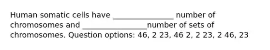 Human somatic cells have ________________ number of chromosomes and _________________number of sets of chromosomes. Question options: 46, 2 23, 46 2, 2 23, 2 46, 23