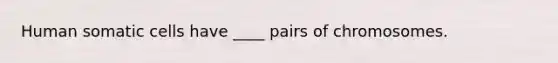 Human somatic cells have ____ pairs of chromosomes.