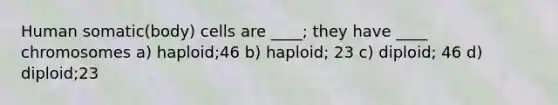 Human somatic(body) cells are ____; they have ____ chromosomes a) haploid;46 b) haploid; 23 c) diploid; 46 d) diploid;23