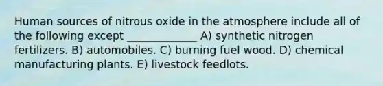 Human sources of nitrous oxide in the atmosphere include all of the following except _____________ A) synthetic nitrogen fertilizers. B) automobiles. C) burning fuel wood. D) chemical manufacturing plants. E) livestock feedlots.