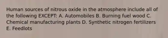 Human sources of nitrous oxide in the atmosphere include all of the following EXCEPT: A. Automobiles B. Burning fuel wood C. Chemical manufacturing plants D. Synthetic nitrogen fertilizers E. Feedlots