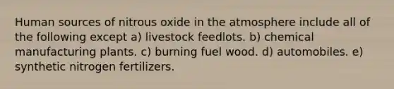 Human sources of nitrous oxide in the atmosphere include all of the following except a) livestock feedlots. b) chemical manufacturing plants. c) burning fuel wood. d) automobiles. e) synthetic nitrogen fertilizers.