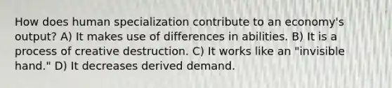 How does human specialization contribute to an economy's output? A) It makes use of differences in abilities. B) It is a process of creative destruction. C) It works like an "invisible hand." D) It decreases derived demand.