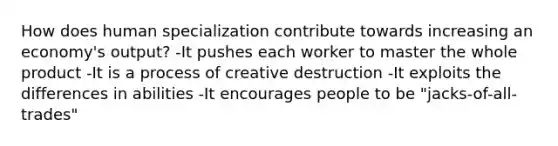 How does human specialization contribute towards increasing an economy's output? -It pushes each worker to master the whole product -It is a process of creative destruction -It exploits the differences in abilities -It encourages people to be "jacks-of-all-trades"