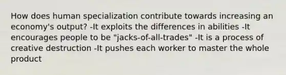 How does human specialization contribute towards increasing an economy's output? -It exploits the differences in abilities -It encourages people to be "jacks-of-all-trades" -It is a process of creative destruction -It pushes each worker to master the whole product