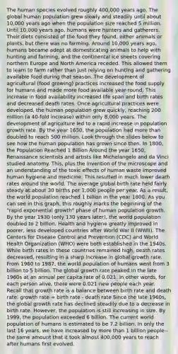 The human species evolved roughly 400,000 years ago. The global human population grew slowly and steadily until about 10,000 years ago when the population size reached 5 million. Until 10,000 years ago, humans were hunters and gatherers. Their diets consisted of the food they found, either animals or plants, but there was no farming. Around 10,000 years ago, humans became adept at domesticating animals to help with hunting and farming, and the continental ice sheets covering northern Europe and North America receded. This allowed them to learn to farm rather than just relying on hunting and gathering available food during that season. The development of agricultural (food growing) practices increased the food supply for humans and made more food available year-round. This increase in food availability increased life span and birth rates and decreased death rates. Once agricultural practices were developed, the human population grew quickly, reaching 200 million (a 40-fold increase) within only 8,000 years. The development of agriculture led to a rapid increase in population growth rate. By the year 1650, the population had more than doubled to reach 500 million. Look through the slides below to see how the human population has grown since then. In 1800, the Population Reached 1 Billion Around the year 1650, Renaissance scientists and artists like Michelangelo and da Vinci studied anatomy. This, plus the invention of the microscope and an understanding of the toxic effects of human waste improved human hygiene and medicine. This resulted in much lower death rates around the world. The average global birth rate held fairly steady at about 30 births per 1,000 people per year. As a result, the world population reached 1 billion in the year 1800. As you can see in this graph, this roughly marks the beginning of the "rapid exponential growth" phase of human population growth. By the year 1930 (only 130 years later), the world population doubled to 2 billion. Health and hygiene greatly improved in poorer, less developed countries after World War II (WWII). The Centers for Disease Control and Prevention (CDC) and World Health Organization (WHO) were both established in the 1940s. While birth rates in these countries remained high, death rates decreased, resulting in a sharp increase in global growth rate. From 1960 to 1987, the world population of humans went from 3 billion to 5 billion. The global growth rate peaked in the late 1960s at an annual per capita rate of 0.021. In other words, for each person alive, there were 0.021 new people each year. Recall that growth rate is a balance between birth rate and death rate: growth rate = birth rate - death rate Since the late 1960s, the global growth rate has declined steadily due to a decrease in birth rate. However, the population is still increasing in size. By 1999, the population exceeded 6 billion. The current world population of humans is estimated to be 7.2 billion. In only the last 16 years, we have increased by more than 1 billion people--the same amount that it took almost 400,000 years to reach after humans first evolved.