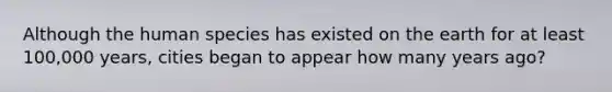 Although the human species has existed on the earth for at least 100,000 years, cities began to appear how many years ago?