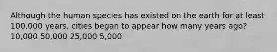 Although the human species has existed on the earth for at least 100,000 years, cities began to appear how many years ago? 10,000 50,000 25,000 5,000