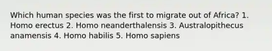 Which human species was the first to migrate out of Africa? 1. Homo erectus 2. Homo neanderthalensis 3. Australopithecus anamensis 4. Homo habilis 5. Homo sapiens