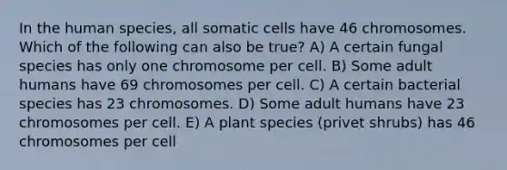 In the human species, all somatic cells have 46 chromosomes. Which of the following can also be true? A) A certain fungal species has only one chromosome per cell. B) Some adult humans have 69 chromosomes per cell. C) A certain bacterial species has 23 chromosomes. D) Some adult humans have 23 chromosomes per cell. E) A plant species (privet shrubs) has 46 chromosomes per cell