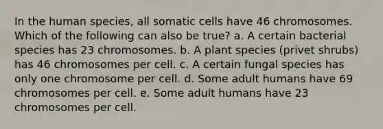 In the human species, all somatic cells have 46 chromosomes. Which of the following can also be true? a. A certain bacterial species has 23 chromosomes. b. A plant species (privet shrubs) has 46 chromosomes per cell. c. A certain fungal species has only one chromosome per cell. d. Some adult humans have 69 chromosomes per cell. e. Some adult humans have 23 chromosomes per cell.