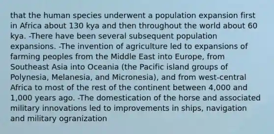 that the human species underwent a population expansion first in Africa about 130 kya and then throughout the world about 60 kya. -There have been several subsequent population expansions. -The invention of agriculture led to expansions of farming peoples from the Middle East into Europe, from Southeast Asia into Oceania (the Pacific island groups of Polynesia, Melanesia, and Micronesia), and from west-central Africa to most of the rest of the continent between 4,000 and 1,000 years ago. -The domestication of the horse and associated military innovations led to improvements in ships, navigation and military ogranization