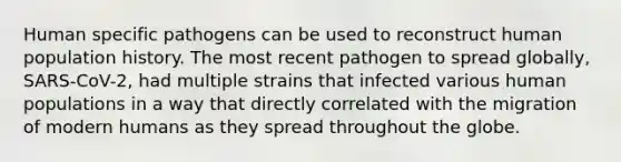 Human specific pathogens can be used to reconstruct human population history. The most recent pathogen to spread globally, SARS-CoV-2, had multiple strains that infected various human populations in a way that directly correlated with the migration of modern humans as they spread throughout the globe.